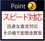Point 2 スピード対応 迅速な査定対応 その場で即現金買取