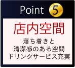 Point 5 店内空間 落ち着きと清潔感のある空間 ドリンクサービス充実