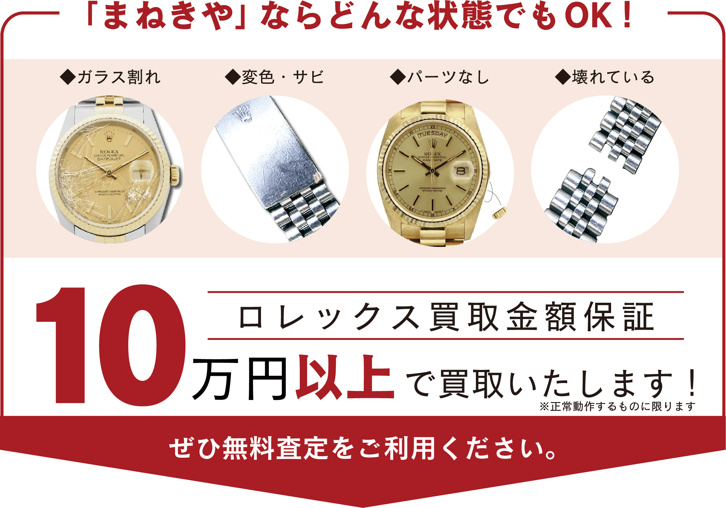 「まねきや」ならどんな状態でもOK!◆ガラス割れ◆変色・サビ ◆パーツなし ◆壊れている 口レックス買取金額保証 10万円以上 で買取いたします!※正常動作するものに限ります ぜひ無料査定をご利用ください。