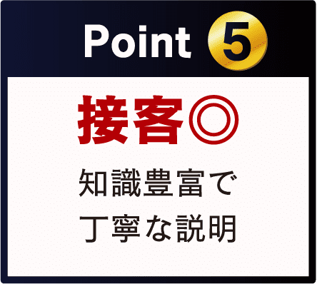 Point 5 接客◎ 知識豊富で 丁寧な説明