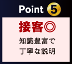 Point 5 接客◎ 知識豊富で 丁寧な説明